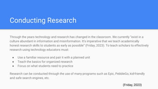 Conducting Research
Through the years technology and research has changed in the classroom. We currently “exist in a
culture abundant in information and misinformation. It’s imperative that we teach academically
honest research skills to students as early as possible” (Friday, 2023). To teach scholars to effectively
research using technology educators must:
● Use a familiar resource and pair it with a planned unit
● Teach the basics for organized research
● Focus on what students need to practice
Research can be conducted through the use of many programs such as Epic, PebbleGo, kid-friendly
and safe search engines, etc.
(Friday, 2023)
 