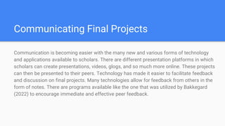 Communicating Final Projects
Communication is becoming easier with the many new and various forms of technology
and applications available to scholars. There are different presentation platforms in which
scholars can create presentations, videos, glogs, and so much more online. These projects
can then be presented to their peers. Technology has made it easier to facilitate feedback
and discussion on final projects. Many technologies allow for feedback from others in the
form of notes. There are programs available like the one that was utilized by Bakkegard
(2022) to encourage immediate and effective peer feedback.
 