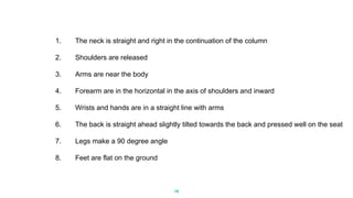 19
1. The neck is straight and right in the continuation of the column
2. Shoulders are released
3. Arms are near the body
4. Forearm are in the horizontal in the axis of shoulders and inward
5. Wrists and hands are in a straight line with arms
6. The back is straight ahead slightly tilted towards the back and pressed well on the seat
7. Legs make a 90 degree angle
8. Feet are flat on the ground
 