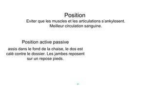 21
Position
Eviter que les muscles et les articulations s’ankylosent.
Meilleur circulation sanguine.
Position active passive
assis dans le fond de la chaise, le dos est
calé contre le dossier. Les jambes reposent
sur un repose pieds.
 