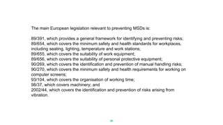 The main European legislation relevant to preventing MSDs is:
89/391, which provides a general framework for identifying and preventing risks;
89/654, which covers the minimum safety and health standards for workplaces,
including seating, lighting, temperature and work stations;
89/655, which covers the suitability of work equipment;
89/656, which covers the suitability of personal protective equipment;
90/269, which covers the identification and prevention of manual handling risks;
90/270, which covers the minimum safety and health requirements for working on
computer screens;
93/104, which covers the organisation of working time;
98/37, which covers machinery; and
2002/44, which covers the identification and prevention of risks arising from
vibration.
26
 