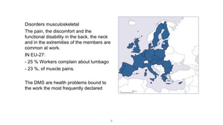 3
Disorders musculoskeletal
The pain, the discomfort and the
functional disability in the back, the neck
and in the extremities of the members are
common at work.
IN EU-27:
- 25 % Workers complain about lumbago
- 23 %, of muscle pains.
The DMS are health problems bound to
the work the most frequently declared
 