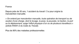 France
Depuis près de 30 ans, 1 accident du travail / 3 a pour origine la
manutention manuelle.
« On entend par manutention manuelle, toute opération de transport ou de
soutien d’une charge, dont le levage, la pose, la poussée, la traction, le port
ou le déplacement, exige l’effort physique d’un ou de plusieurs travailleurs »
(article R4541-2 du Code du Travail).
Plus de 80% des maladies professionnelles
4
 