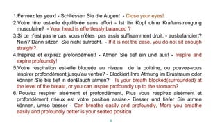 1.Fermez les yeux! - Schliessen Sie die Augen! - Close your eyes!
2.Votre tête est-elle équilibrée sans effort - Ist Ihr Kopf ohne Kraftanstrengung
musculaire? - Your head is effortlessly balanced ?
3.Si ce n’est pas le cas, vous n’êtes pas assis suffisamment droit. - ausbalanciert?
Nein? Dann sitzen Sie nicht aufrecht. - If it is not the case, you do not sit enough
straight?
4.Inspirez et expirez profondément! - Atmen Sie tief ein und aus! - Inspire and
expire profoundly!
5.Votre respiration est-elle bloquée au niveau de la poitrine, ou pouvez-vous
inspirer profondément jusqu’au ventre? - Blockiert Ihre Atmung im Brustraum oder
können Sie bis tief in denBauch atmen? Is your breath blocked(surrounded) at
the level of the breast, or you can inspire profoundly up to the stomach?
6. Pouvez respirer aisément et profondément, Plus vous respirez aisément et
profondément mieux est votre position assise.- Besser und tiefer Sie atmen
können, umso besser - Can breathe easily and profoundly, More you breathe
easily and profoundly better is your seated position
9
 