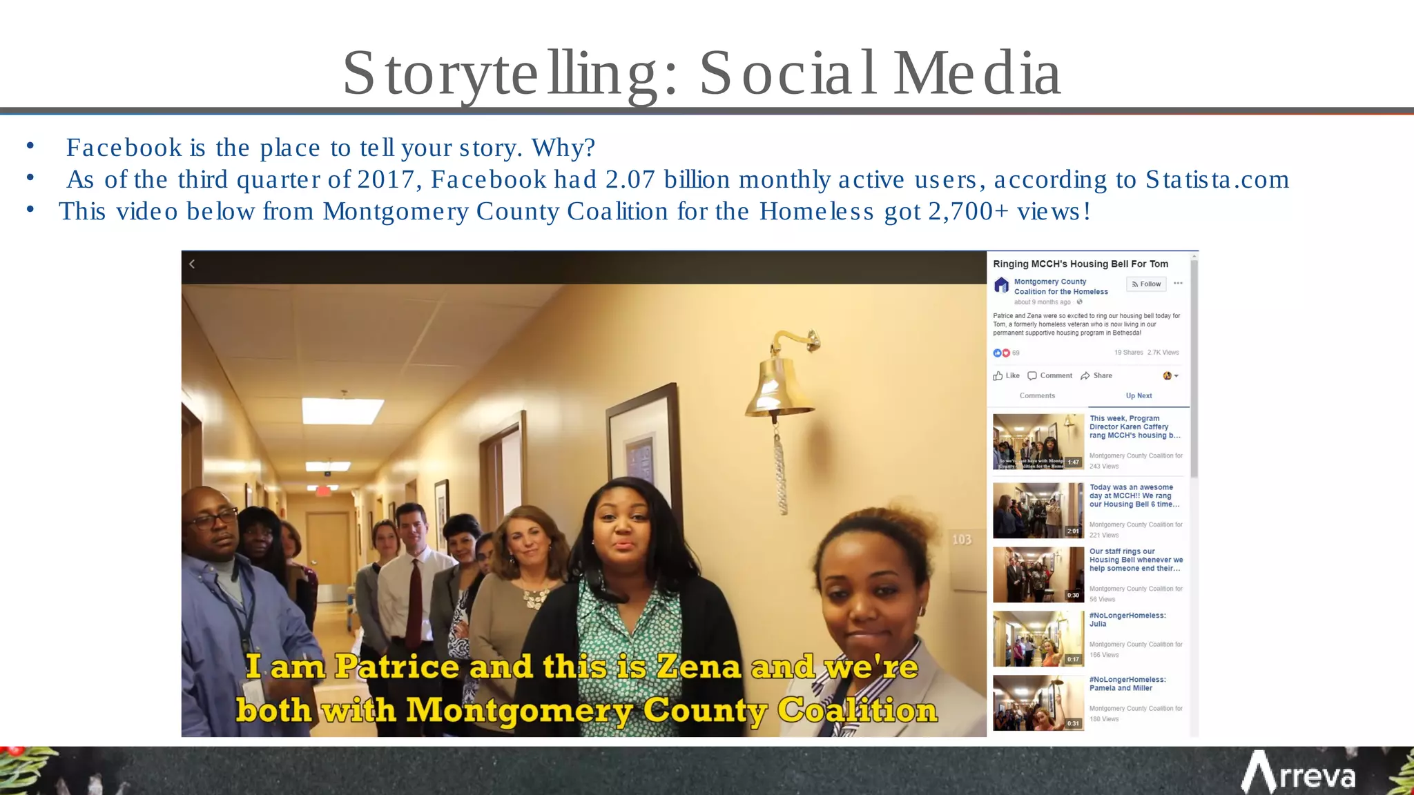 Storytelling: Social Media
• Facebook is the place to tell your story. Why?
• As of the third quarter of 2017, Facebook had 2.07 billion monthly active users, according to Statista.com
• This video below from Montgomery County Coalition for the Homeless got 2,700+ views!
 
