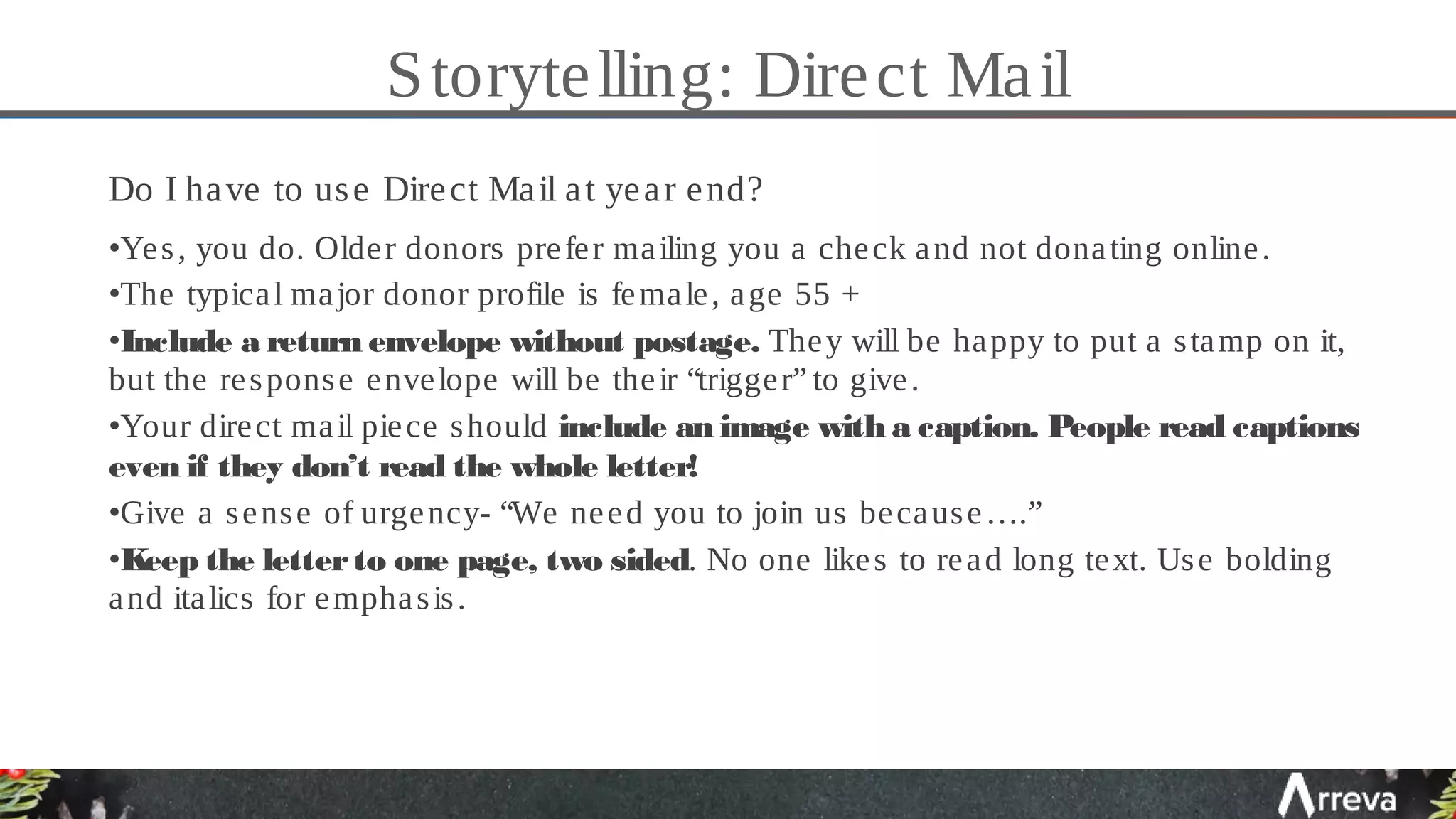 Storytelling: Direct Mail
Do I have to use Direct Mail at year end?
•Yes, you do. Older donors prefer mailing you a check and not donating online.
•The typical major donor profile is female, age 55 +
•Include a return envelope without postage. They will be happy to put a stamp on it,
but the response envelope will be their “trigger” to give.
•Your direct mail piece should include an image with a caption. People read captions
even if they don’t read the whole letter!
•Give a sense of urgency- “We need you to join us because….”
•Keep the letterto one page, two sided. No one likes to read long text. Use bolding
and italics for emphasis.
 