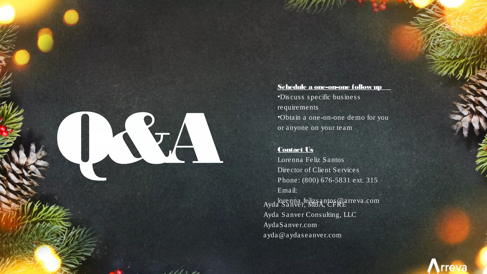 Q&A
Schedule a one-on-one follow up
•Discuss specific business
requirements
•Obtain a one-on-one demo for you
or anyone on your team
Contact Us
Lorenna Feliz Santos
Director of Client Services
Phone: (800) 676-5831 ext. 315
Email:
lorenna.felizsantos@arreva.com
Ayda Sanver, MBA, CFRE
Ayda Sanver Consulting, LLC
AydaSanver.com
ayda@aydaseanver.com
 