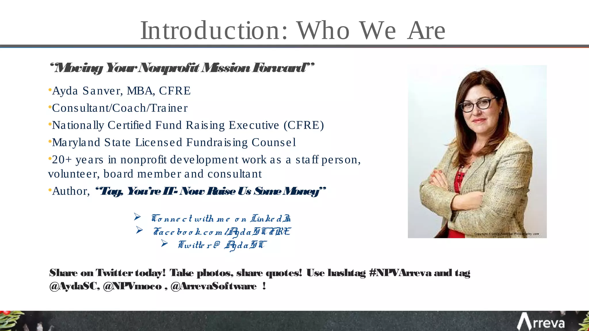 Introduction: Who We Are
“MovingYourNonprofit MissionForward”
•Ayda Sanver, MBA, CFRE
•Consultant/Coach/Trainer
•Nationally Certified Fund Raising Executive (CFRE)
•Maryland State Licensed Fundraising Counsel
•20+ years in nonprofit development work as a staff person,
volunteer, board member and consultant
•Author, “Tag, You’reIT- Now RaiseUs SomeMoney”
 Co nne ct with m e o n Linke dIn
 Face bo o k. co m /AydaSCFRE
 Twitte r @ AydaSC
Share on Twittertoday! Take photos, share quotes! Use hashtag #NPVArreva and tag
@AydaSC, @NPVmoco , @ArrevaSoftware !
 