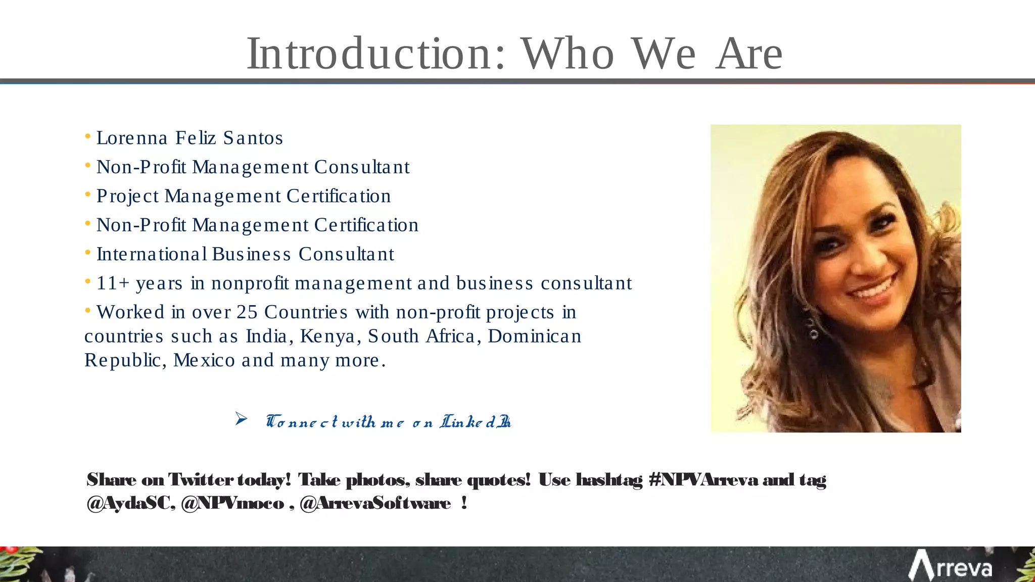 Introduction: Who We Are
• Lorenna Feliz Santos
• Non-Profit Management Consultant
• Project Management Certification
• Non-Profit Management Certification
• International Business Consultant
• 11+ years in nonprofit management and business consultant
• Worked in over 25 Countries with non-profit projects in
countries such as India, Kenya, South Africa, Dominican
Republic, Mexico and many more.
 Co nne ct with m e o n Linke dIn
Share on Twittertoday! Take photos, share quotes! Use hashtag #NPVArreva and tag
@AydaSC, @NPVmoco , @ArrevaSoftware !
 