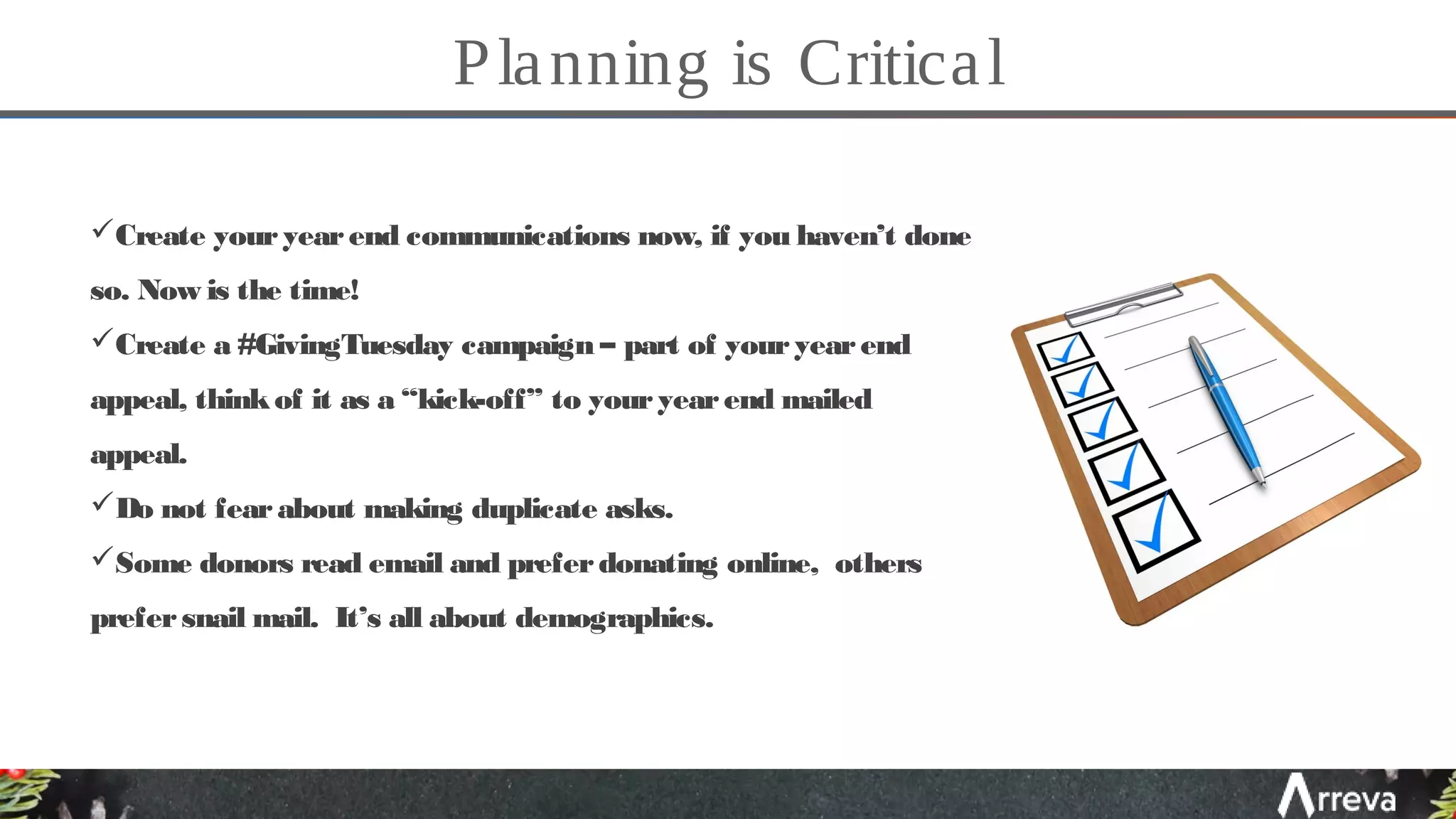 Planning is Critical
Create youryearend communications now, if you haven’t done
so. Now is the time!
Create a #GivingTuesday campaign – part of youryearend
appeal, thinkof it as a “kick-off” to youryearend mailed
appeal.
Do not fearabout making duplicate asks.
Some donors read email and preferdonating online, others
prefersnail mail. It’s all about demographics.
 