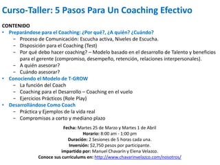 Curso-Taller: 5 Pasos Para Un Coaching Efectivo
CONTENIDO
• Preparándose para el Coaching: ¿Por qué?, ¿A quién? ¿Cuándo?
− Proceso de Comunicación: Escucha activa, Niveles de Escucha.
− Disposición para el Coaching (Test)
− Por qué debo hacer coaching? – Modelo basado en el desarrollo de Talento y beneficios
para el gerente (compromiso, desempeño, retención, relaciones interpersonales).
− A quién asesorar?
− Cuándo asesorar?
• Conociendo el Modelo de T-GROW
− La función del Coach
− Coaching para el Desarrollo – Coaching en el vuelo
− Ejercicios Prácticos (Role Play)
• Desarrollándose Como Coach
− Práctica y Ejemplos de la vida real
− Compromisos a corto y mediano plazo
Fecha: Martes 25 de Marzo y Martes 1 de Abril
Horario: 8:00 am - 1:00 pm
Duración: 2 Sesiones de 5 horas cada una.
Inversión: $2,750 pesos por participante.
impartido por: Manuel Chavarín y Elena Velazco.
Conoce sus curriculums en: http://www.chavarinvelazco.com/nosotros/
 
