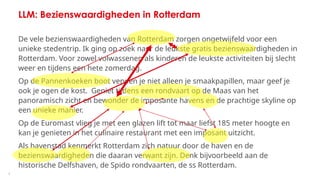 7
LLM: Bezienswaardigheden in Rotterdam
De vele bezienswaardigheden van Rotterdam zorgen ongetwijfeld voor een
unieke stedentrip. Ik ging op zoek naar de leukste gratis bezienswaardigheden in
Rotterdam. Voor zowel volwassenen als kinderen de leukste activiteiten bij slecht
weer en tijdens een hete zomerdag.
Op de Pannenkoeken boot verwen je niet alleen je smaakpapillen, maar geef je
ook je ogen de kost. Geniet tijdens een rondvaart op de Maas van het
panoramisch zicht en bewonder de imposante havens en de prachtige skyline op
een unieke manier.
Op de Euromast vlieg je met een glazen lift tot maar liefst 185 meter hoogte en
kan je genieten in het culinaire restaurant met een imposant uitzicht.
Als havenstad kenmerkt Rotterdam zich natuur door de haven en de
bezienswaardigheden die daaran verwant zijn. Denk bijvoorbeeld aan de
historische Delfshaven, de Spido rondvaarten, de ss Rotterdam.
 