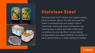 Stainless Steel
Stainless steel lunch boxes are a great option food container option for
kids because the metal is antibac...