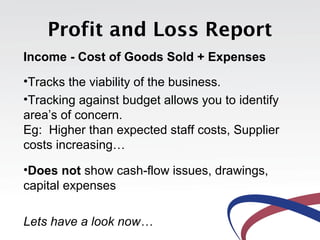 Profit and Loss Report
Income - Cost of Goods Sold + Expenses
•Tracks the viability of the business.
•Tracking against budget allows you to identify
area’s of concern.
Eg: Higher than expected staff costs, Supplier
costs increasing…
•Does not show cash-flow issues, drawings,
capital expenses
Lets have a look now…
 