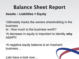 Balance Sheet Report
Assets – Liabilities = Equity
•Ultimately tracks the owners shareholding in the
business
ie: How much is the business worth?
•A decrease in equity is important to identity why
ASAP!!!
•A negative equity balance is an insolvent
business…
Lets have a look now…
 