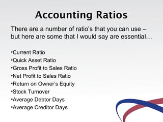 Accounting Ratios
There are a number of ratio’s that you can use –
but here are some that I would say are essential…
•Current Ratio
•Quick Asset Ratio
•Gross Profit to Sales Ratio
•Net Profit to Sales Ratio
•Return on Owner’s Equity
•Stock Turnover
•Average Debtor Days
•Average Creditor Days
 