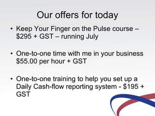 Our offers for today
• Keep Your Finger on the Pulse course –
$295 + GST – running July
• One-to-one time with me in your business
$55.00 per hour + GST
• One-to-one training to help you set up a
Daily Cash-flow reporting system - $195 +
GST
 
