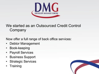 We started as an Outsourced Credit Control
Company
Now offer a full range of back office services:
• Debtor Management
• Book-keeping
• Payroll Services
• Business Support
• Strategic Services
• Training
 