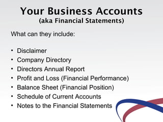 Your Business Accounts
(aka Financial Statements)
What can they include:
• Disclaimer
• Company Directory
• Directors Annual Report
• Profit and Loss (Financial Performance)
• Balance Sheet (Financial Position)
• Schedule of Current Accounts
• Notes to the Financial Statements
 