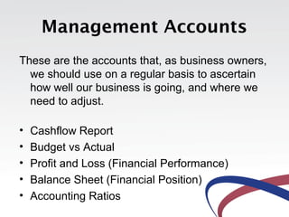 Management Accounts
These are the accounts that, as business owners,
we should use on a regular basis to ascertain
how well our business is going, and where we
need to adjust.
• Cashflow Report
• Budget vs Actual
• Profit and Loss (Financial Performance)
• Balance Sheet (Financial Position)
• Accounting Ratios
 