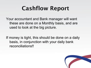 Cashflow Report
Your accountant and Bank manager will want
these are done on a Monthly basis, and are
used to look at the big picture.
If money is tight, this should be done on a daily
basis, in conjunction with your daily bank
reconciliations!!
 