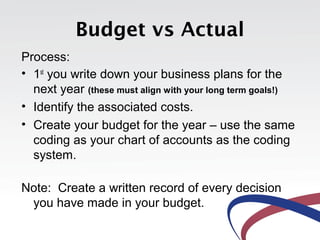 Budget vs Actual
Process:
• 1st
you write down your business plans for the
next year (these must align with your long term goals!)
• Identify the associated costs.
• Create your budget for the year – use the same
coding as your chart of accounts as the coding
system.
Note: Create a written record of every decision
you have made in your budget.
 