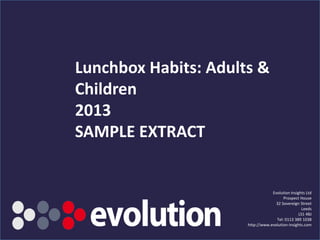 SAMPLE EXTRACT
Lunchbox Habits: Adults &
Children
2013
Evolution Insights Ltd
Prospect House
32 Sovereign Street
Leeds
LS1 4BJ
Tel: 0113 389 1038
http://www.evolution-insights.com
 