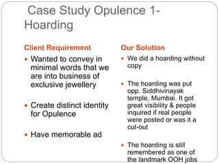 Case Study Opulence 1- 
Hoarding 
Client Requirement Our Solution 
 Wanted to convey in 
minimal words that we 
are into business of 
exclusive jewellery 
 Create distinct identity 
for Opulence 
 Have memorable ad 
 We did a hoarding without 
copy 
 The hoarding was put 
opp. Siddhivinayak 
temple, Mumbai. It got 
great visibility & people 
inquired if real people 
were posted or was it a 
cut-out 
 The hoarding is still 
remembered as one of 
the landmark OOH jobs 
 