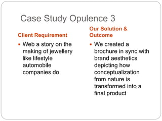 Case Study Opulence 3 
Client Requirement 
Our Solution & 
Outcome 
 Web a story on the 
making of jewellery 
like lifestyle 
automobile 
companies do 
 We created a 
brochure in sync with 
brand aesthetics 
depicting how 
conceptualization 
from nature is 
transformed into a 
final product 
 