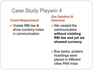 Case Study Playwin 4 
Client Requirement 
Our Solution & 
Outcome 
 Violate RBI law & 
show currency notes 
in communication 
 We created the 
communication 
without violating 
RBI law and yet we 
showed currency 
 Bus backs, posters, 
hoardings were 
placed in different 
cities PAN India 
 