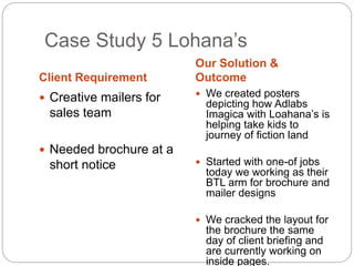 Case Study 5 Lohana’s 
Client Requirement 
Our Solution & 
Outcome 
 Creative mailers for 
sales team 
 Needed brochure at a 
short notice 
 We created posters 
depicting how Adlabs 
Imagica with Loahana’s is 
helping take kids to 
journey of fiction land 
 Started with one-of jobs 
today we working as their 
BTL arm for brochure and 
mailer designs 
 We cracked the layout for 
the brochure the same 
day of client briefing and 
are currently working on 
inside pages. 
 