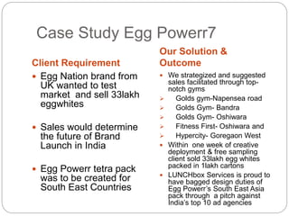 Case Study Egg Powerr7 
Client Requirement 
Our Solution & 
Outcome 
 Egg Nation brand from 
UK wanted to test 
market and sell 33lakh 
eggwhites 
 Sales would determine 
the future of Brand 
Launch in India 
 Egg Powerr tetra pack 
was to be created for 
South East Countries 
 We strategized and suggested 
sales facilitated through top-notch 
gyms 
 Golds gym-Napensea road 
 Golds Gym- Bandra 
 Golds Gym- Oshiwara 
 Fitness First- Oshiwara and 
 Hypercity- Goregaon West 
 Within one week of creative 
deployment & free sampling 
client sold 33lakh egg whites 
packed in 1lakh cartons 
 LUNCHbox Services is proud to 
have bagged design duties of 
Egg Powerr’s South East Asia 
pack through a pitch against 
India’s top 10 ad agencies 
 