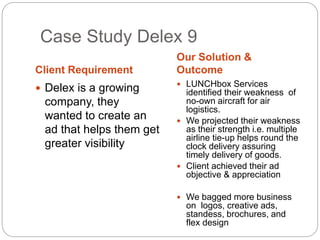 Case Study Delex 9 
Client Requirement 
Our Solution & 
Outcome 
 Delex is a growing 
company, they 
wanted to create an 
ad that helps them get 
greater visibility 
 LUNCHbox Services 
identified their weakness of 
no-own aircraft for air 
logistics. 
 We projected their weakness 
as their strength i.e. multiple 
airline tie-up helps round the 
clock delivery assuring 
timely delivery of goods. 
 Client achieved their ad 
objective & appreciation 
 We bagged more business 
on logos, creative ads, 
standess, brochures, and 
flex design 
 