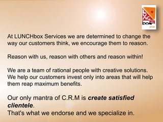 At LUNCHbox Services we are determined to change the 
way our customers think, we encourage them to reason. 
Reason with us, reason with others and reason within! 
We are a team of rational people with creative solutions. 
We help our customers invest only into areas that will help 
them reap maximum benefits. 
Our only mantra of C.R.M is create satisfied 
clientele. 
That's what we endorse and we specialize in. 
 