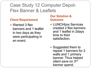 Case Study 12 Computer Depot- 
Flex Banner & Leaflets 
Client Requirement 
Our Solution & 
Outcome 
 Wanted 3 flex 
banners and 1 leaflet 
in two days as they 
were participating in 
an event. 
 LUNCHbox Services 
created 2 flex banners 
and 1 leaflet in 2days 
time to their 
satisfaction. 
 Suggested them to 
repeat 1 banners for 2 
walls and 1 primary 
banner. Thus helped 
client save on 3rd 
banner spend. 
 