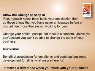 Allow the Change to seep in 
If your growth hasn't been basis your anticipation then 
do those things that you have never anticipated before or 
discontinue those that are not working for you! 
Change your habits- Accept that there is a concern. Unless you 
don't accept you won't be able to change the state of your 
business. 
Our Vision 
Benefit of association for our clients and continual business 
development for all, is what we are here for! 
It makes a difference when you work with your business 
companion. Allow the change. 
 