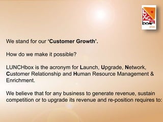We stand for our ‘Customer Growth’. 
How do we make it possible? 
LUNCHbox is the acronym for Launch, Upgrade, Network, 
Customer Relationship and Human Resource Management & 
Enrichment. 
We believe that for any business to generate revenue, sustain 
competition or to upgrade its revenue and re-position requires to: 
 