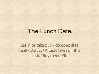 The Lunch Date.

 Eat in or take out – do opposites
really attract? A tasty twist on the
      classic “Boy meets Girl”
 