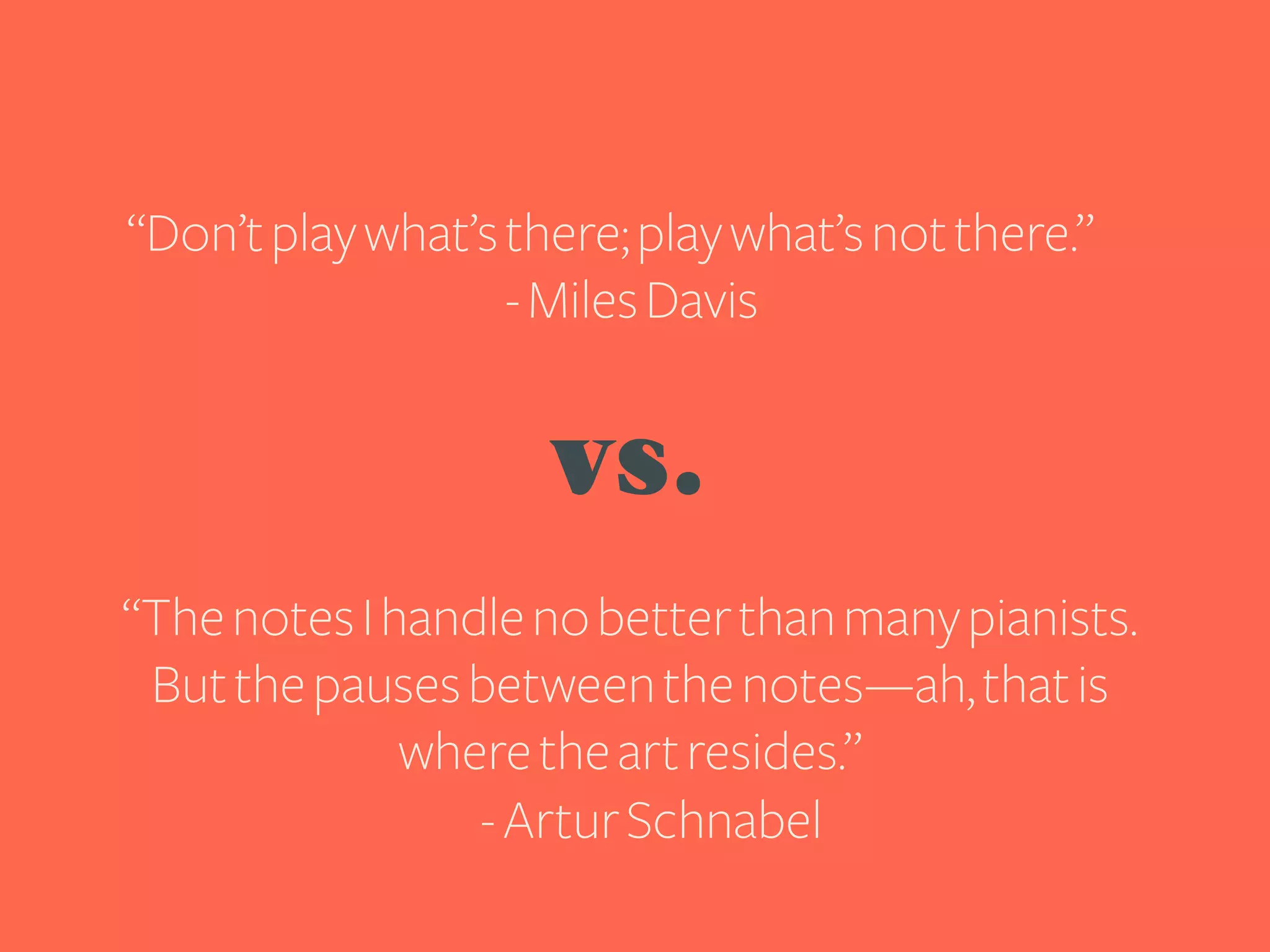 “Don’t play what’s there; play what’s not there.”
- Miles Davis

vs.
“The notes I handle no better than many pianists.
But the pauses between the notes—ah, that is
where the art resides.”
- Artur Schnabel

 