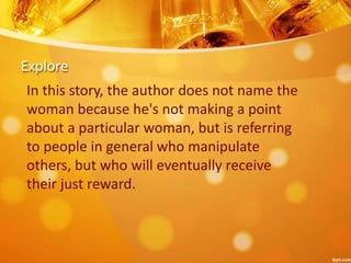 Explore
In this story, the author does not name the
woman because he's not making a point
about a particular woman, but is referring
to people in general who manipulate
others, but who will eventually receive
their just reward.
 