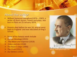 About the author
 William Somerset Maugham(1874---1965), a
writer of short stories, novels and plays, was
born in Paris on 25 January 1874.
 Parents died before he was 10, and he went
back to England and was educated at King’s
School.
 Some of his famous work include
 Human Bondage (1915)
 The Moon and Sixpence (1919)
 Cakes and Ale (1930)
 The Razor’s Edge (1944)
 The Circle (1921)
 Our Betters (1923)
Source : media.gettyimages.com
 