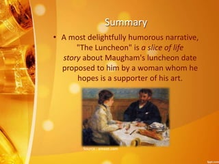 Summary
• A most delightfully humorous narrative,
"The Luncheon" is a slice of life
story about Maugham's luncheon date
proposed to him by a woman whom he
hopes is a supporter of his art.
Source : emaze.com
 
