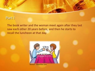Part I
The book writer and the woman meet again after they last
saw each other 20 years before, and then he starts to
recall the luncheon at that day.
Source : clipartfox.com
 