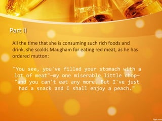 Part II
All the time that she is consuming such rich foods and
drink, she scolds Maugham for eating red meat, as he has
ordered mutton:
"You see, you've filled your stomach with a
lot of meat"—my one miserable little chop—
"and you can't eat any more. But I've just
had a snack and I shall enjoy a peach."
 