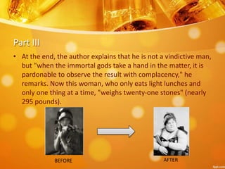 Part III
• At the end, the author explains that he is not a vindictive man,
but "when the immortal gods take a hand in the matter, it is
pardonable to observe the result with complacency," he
remarks. Now this woman, who only eats light lunches and
only one thing at a time, "weighs twenty-one stones" (nearly
295 pounds).
BEFORE AFTER
 