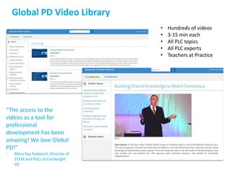 Global PD Video Library
• Hundreds of videos
• 3-15 min each
• All PLC topics
• All PLC experts
• Teachers at Practice
“The access to the
videos as a tool for
professional
development has been
amazing! We love Global
PD!”
- Mary Kay Radavich, Director of
STEM and PLCs at Cartwright
SD
 