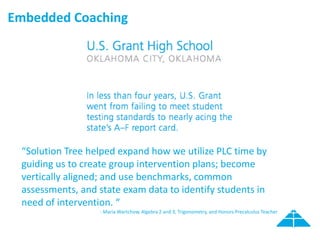 Embedded Coaching
“Solution Tree helped expand how we utilize PLC time by
guiding us to create group intervention plans; become
vertically aligned; and use benchmarks, common
assessments, and state exam data to identify students in
need of intervention. “
- Maria Wartchow, Algebra 2 and 3, Trigonometry, and Honors Precalculus Teacher
 