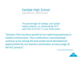 “Solution Tree has been pivotal to our rapid improvements in
student achievement. Their conferences and workshops
continue to be among the best professional development
opportunities for our teachers and leaders at every stage of
the PLC process.”
- Principal Bradley Weston
 