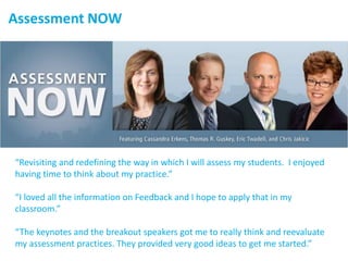 Assessment NOW
“Revisiting and redefining the way in which I will assess my students. I enjoyed
having time to think about my practice.”
“I loved all the information on Feedback and I hope to apply that in my
classroom.”
“The keynotes and the breakout speakers got me to really think and reevaluate
my assessment practices. They provided very good ideas to get me started.”
 