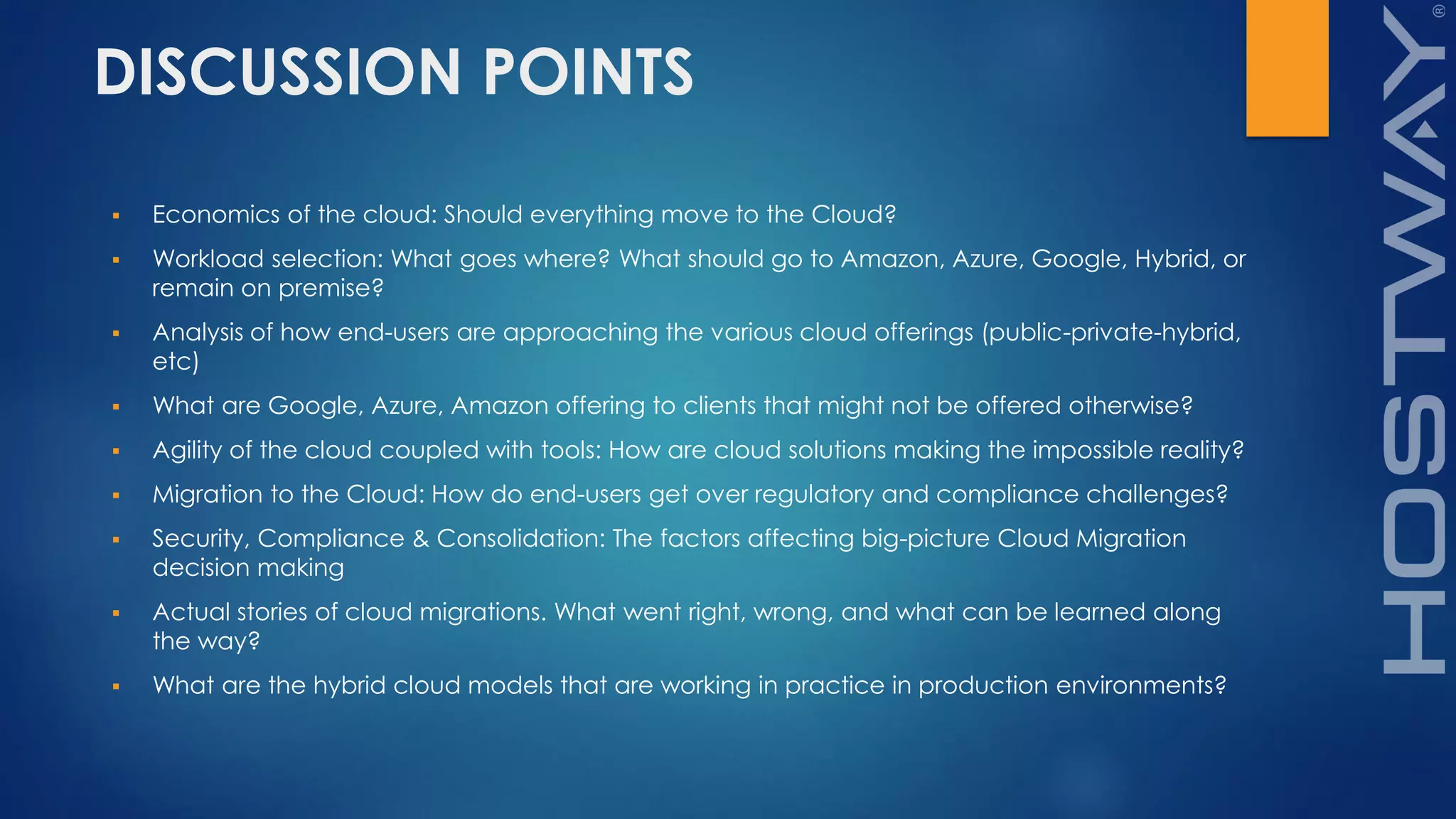 DISCUSSION POINTS
 Economics of the cloud: Should everything move to the Cloud?
 Workload selection: What goes where? What should go to Amazon, Azure, Google, Hybrid, or
remain on premise?
 Analysis of how end-users are approaching the various cloud offerings (public-private-hybrid,
etc)
 What are Google, Azure, Amazon offering to clients that might not be offered otherwise?
 Agility of the cloud coupled with tools: How are cloud solutions making the impossible reality?
 Migration to the Cloud: How do end-users get over regulatory and compliance challenges?
 Security, Compliance & Consolidation: The factors affecting big-picture Cloud Migration
decision making
 Actual stories of cloud migrations. What went right, wrong, and what can be learned along
the way?
 What are the hybrid cloud models that are working in practice in production environments?
 